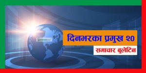 आज दिनभरका प्रमुख २० समाचार बुलेटिन